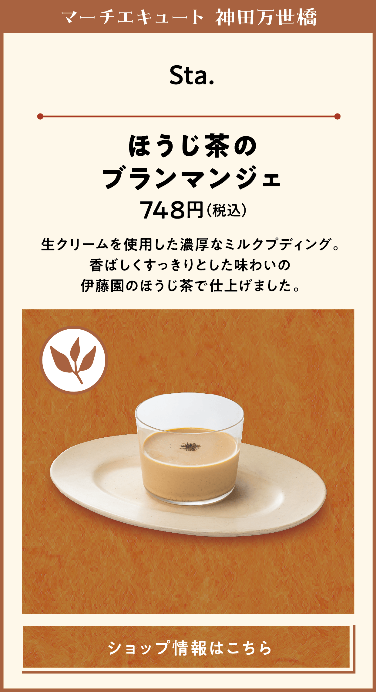 マーチエキュート 神田万世橋　Sta.　ほうじ茶のブランマンジェ　748円（税込）　生クリームを使用した濃厚なミルクプディング。香ばしくすっきりとした味わいの伊藤園のほうじ茶で仕上げました。　ショップ情報はこちら
