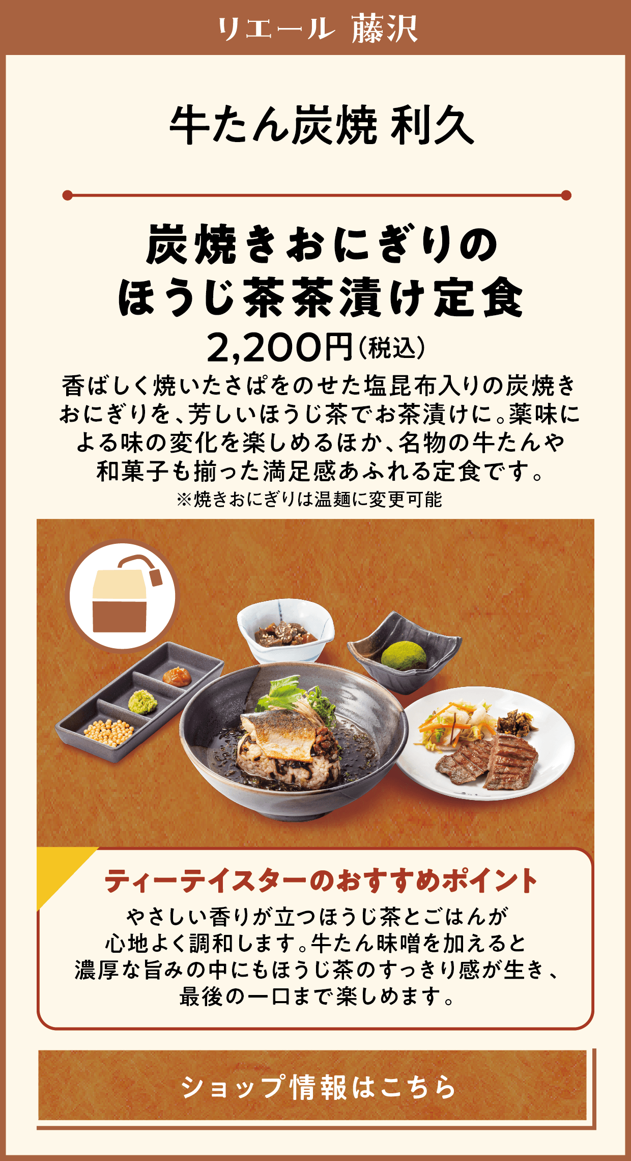 リエール 藤沢　牛たん炭焼 利久　炭焼きおにぎりのほうじ茶茶漬け定食　2,200円（税込）　香ぱしく焼いた●をのせた●●入りの炭焼きおにぎりを、芳しいほうじ茶出汁でお茶漬けに。薬味による味の変化を楽しめるほか、名物の牛たんや和菓子も揃った満足感あふれる定食です。※焼きおにぎりは品麺に変更可能　ティーテイスターのおすすめポイント　ほうじ茶のやさしい香り立つだしとごはんが心地よく調和します。牛たん茶漬けを加えると濃厚な旨みの中にもほうじ茶のすっきり感が生き、最後の一口まで楽しめます。　ショップ情報はこちら