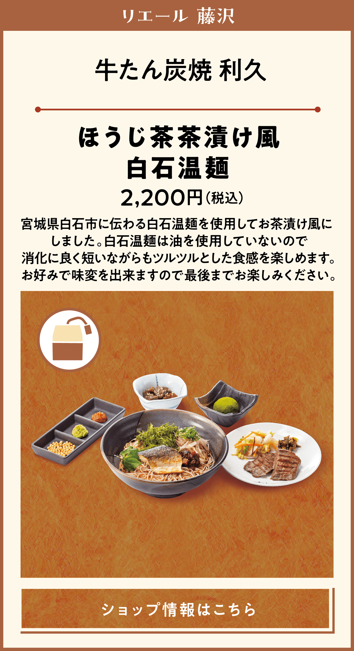 リエール 藤沢　牛たん炭焼 利久　ほうじ茶茶漬け風白石温麺　2,200円（税込）　宮城県白石市に伝わる白石温麺を使用してお茶漬け風にしました。白石温麺は油を使用していないので消化に良く短いながらもツルツルとした食感を楽しめます。お好みで味変を出来ますので最後までお楽しみください。　ショップ情報はこちら