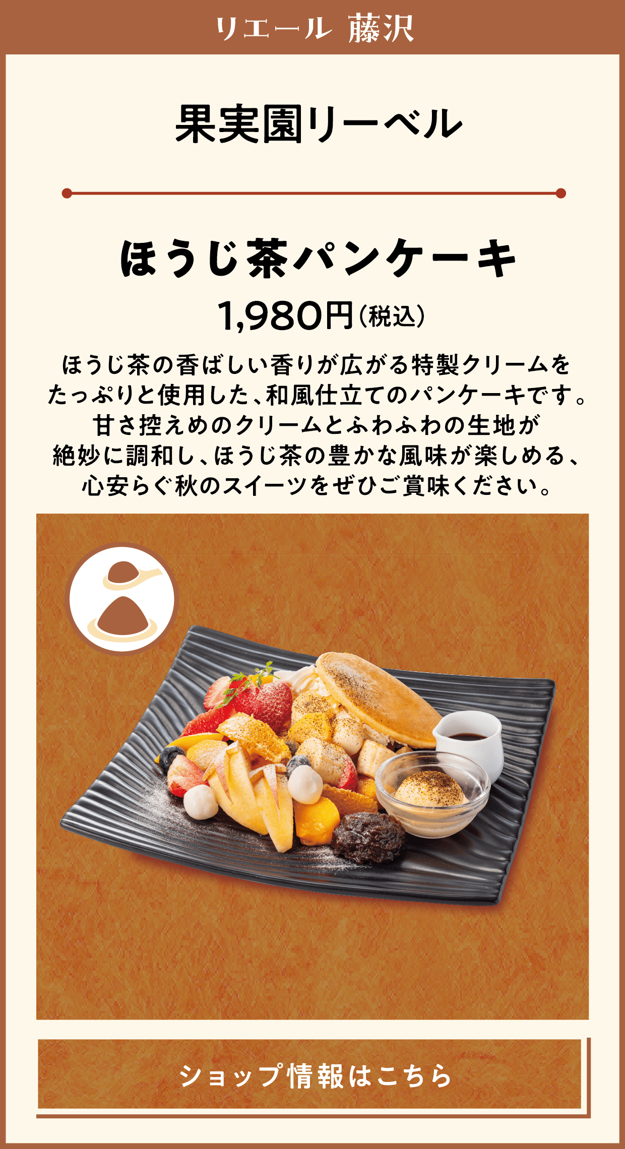 リエール 藤沢　果実園リーベル　ほうじ茶パンケーキ　1,980円（税込）　ほうじ茶の香ばしい香りが広がる特製クリームをたっぷりと使用した、和風仕立てのパンケーキです。甘さ控えめのクリームとふわふわの生地が絶妙に調和し、ほうじ茶の豊かな風味が楽しめる、心安らぐ秋のスイーツをぜひご賞味ください。　ショップ情報はこちら