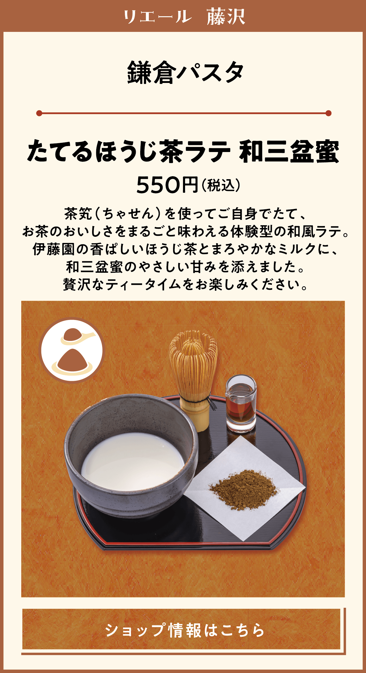 リエール 藤沢　鎌倉パスタ　たてるほうじ茶ラテ 和三盆蜜　550円（税込）　茶笂（ちゃせん）を使ってご自身でたて、お茶のおいしさをまるごと味わえる体験型の和風ラテ。伊藤園の香ぱしいほうじ茶とまろやかなミルクに、和三盆蜜のやさしい甘みを添えました。贅沢なティータイムをお楽しみください。　ショップ情報はこちら