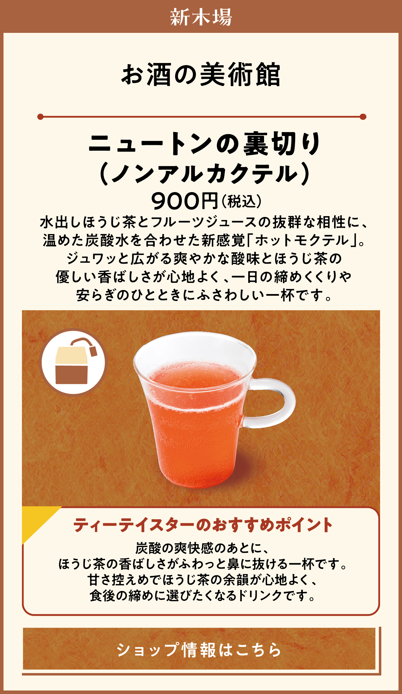新木場　お酒の美術館　ニュートンの裏切り（ノンアルカクテル）　900円（税込）　水出しほうじ茶とフルーツジュースの抜群な相性に、温めた炭酸水を合わせた新感覚「ホットモクテル」。ジュワッと広がる爽やかな酸味とほうじ茶の優しい香ばしさが心地よく、一日の締めくくりや安らぎのひとときにふさわしい一杯です。　ティーテイスターのおすすめポイント　炭酸の爽快感のあとに、ほうじ茶の香ばしさがふわっと鼻に抜ける一杯です。甘さ控えめでほうじ茶の余韻が心地よく、食後の締めに選びたくなるドリンクです。　ショップ情報はこちら