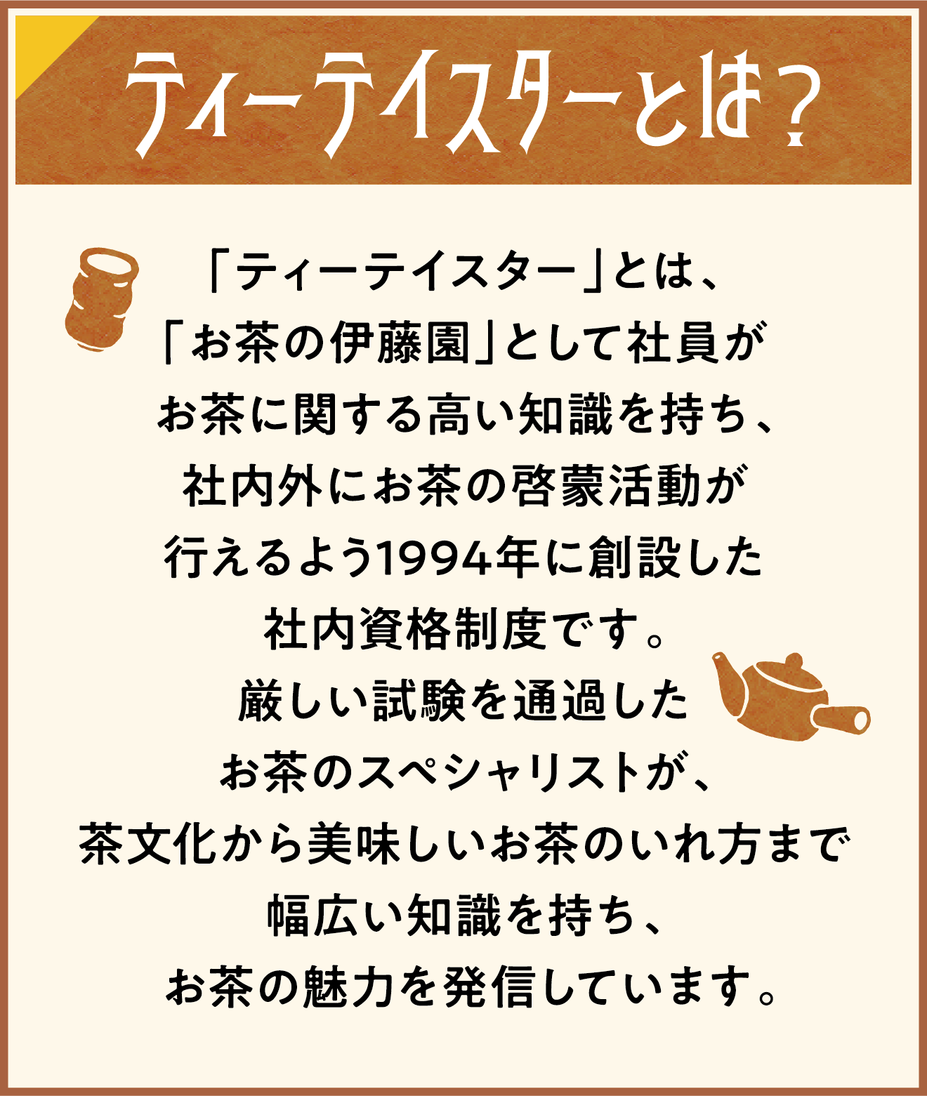 ティーテイスターとは？ 「ティーテイスター」とは、「お茶の伊藤園」として社員がお茶に関する高い知識を持ち、社内外にお茶の啓蒙活動が行えるよう1994年に創設した社内資格制度です。厳しい試験を通過したお茶のスペシャリストが、茶文化から美味しいお茶のいれ方まで幅広い知識を持ち、お茶の魅力を発信しています。