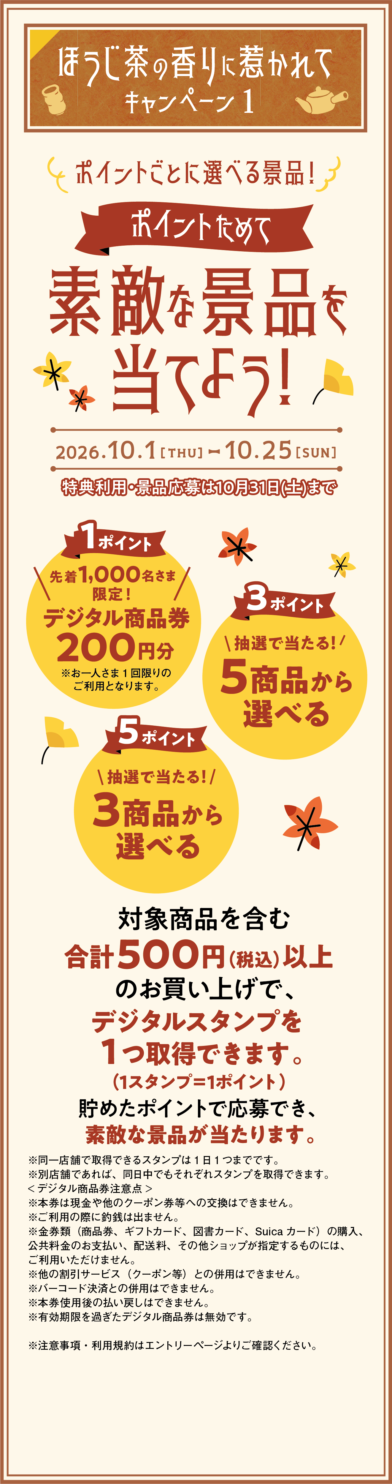 ほうじ茶の香りに惹かれて キャンペーン1 ポイントごとに選べる景品！ポイントためて素敵な景品を当てよう！ 2026.10.1［THU］-10.25［SUN］　特典利用・景品応募は10月31日（土）まで　1ポイント　先着1000名さま限定！　デジタル商品券200円分　3ポイント5商品から選べる　5ポイント3商品から選べる　対象商品を含む合計500円（税込）以上のお買い上げで、デジタルスタンプを1つ取得できます。（1スタンプ＝1ポイント）　貯めたポイントで応募でき、素敵な景品が当たります。
							※同一店舗で取得できるスタンプは1日1つまでです。※別店舗であれば、同日中でもそれぞれスタンプを取得できます。＜デジタル商品券注意点＞　※本券は現金や他のクーポン券等への交換はできません。※ご利用の際に釣銭は出ません。※金券類（商品券、ギフトカード、図書カード、Suicaカード）の購入、公共料金のお支払い、配送料、その他ショップが指定するものには、ご利用いただけません。※他の割引サービス（クーポン等）との併用はできません。※バーコード決済との併用はできません。※本券使用後の払い戻しはできません。※有効期限を過ぎたデジタル商品券は無効です。※注意事項・利用規約はエントリーページよりご確認ください。